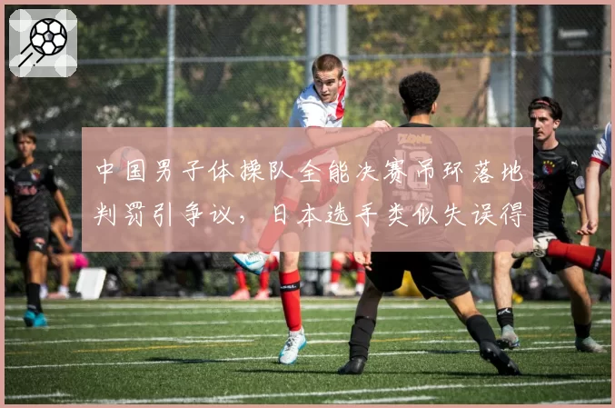中国男子体操队全能决赛吊环落地判罚引争议,日本选手类似失误得分更高