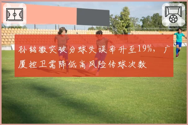 孙铭徽突破分球失误率升至19%，广厦控卫需降低高风险传球次数