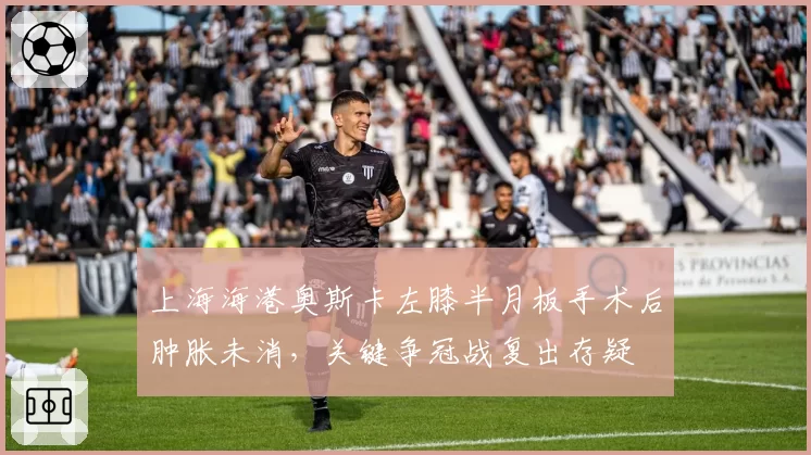 上海海港奥斯卡左膝半月板手术后肿胀未消,关键争冠战复出存疑