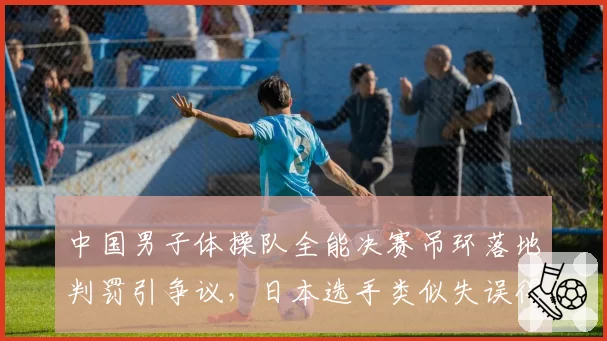 中国男子体操队全能决赛吊环落地判罚引争议，日本选手类似失误得分更高