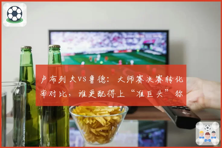 卢布列夫vs鲁德:大师赛决赛转化率对比,谁更配得上“准巨头”称号