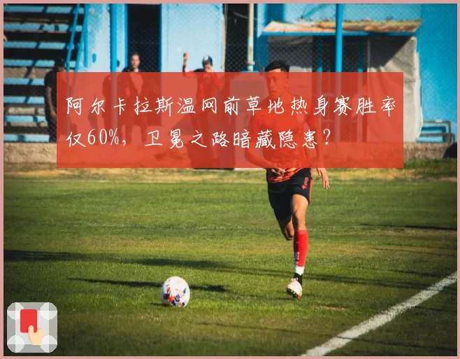 阿尔卡拉斯温网前草地热身赛胜率仅60%,卫冕之路暗藏隐患?