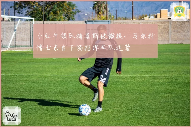 小红牛领队梅基斯被撤换,马尔科博士亲自下场指挥车队运营