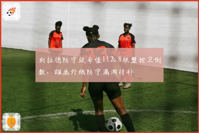 利拉德防守效率值112.8联盟控卫倒数，雄鹿外线防守漏洞待补