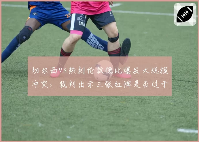 切尔西vs热刺伦敦德比爆发大规模冲突，裁判出示三张红牌是否过于严厉？
