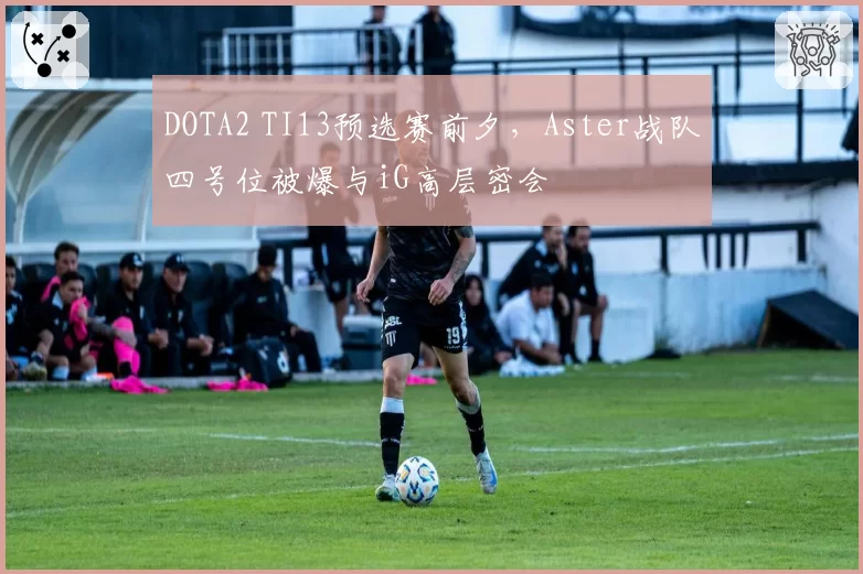 DOTA2 TI13预选赛前夕,Aster战队四号位被爆与iG高层密会