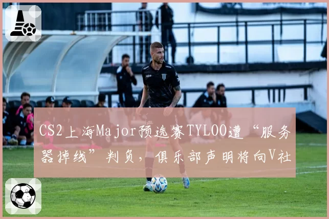 CS2上海Major预选赛TYLOO遭“服务器掉线”判负，俱乐部声明将向V社申诉