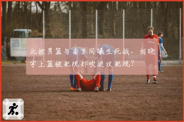 北控男篮与南京同曦生死战，刘晓宇上篮被犯规却吹进攻犯规？