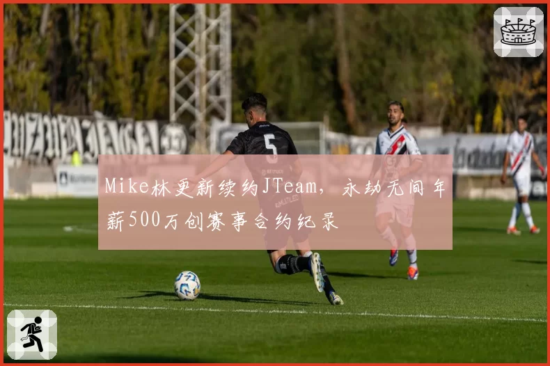 Mike林更新续约JTeam，永劫无间年薪500万创赛事合约纪录