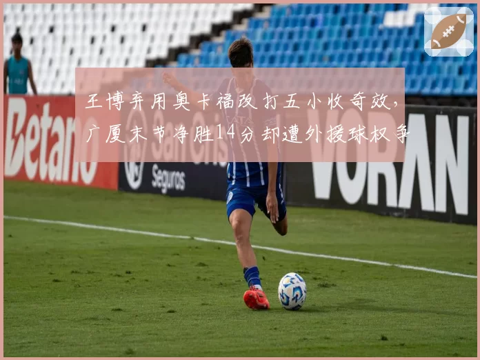 王博弃用奥卡福改打五小收奇效,广厦末节净胜14分却遭外援球权争议质疑