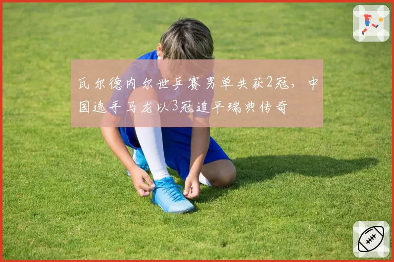 瓦尔德内尔世乒赛男单共获2冠，中国选手马龙以3冠追平瑞典传奇