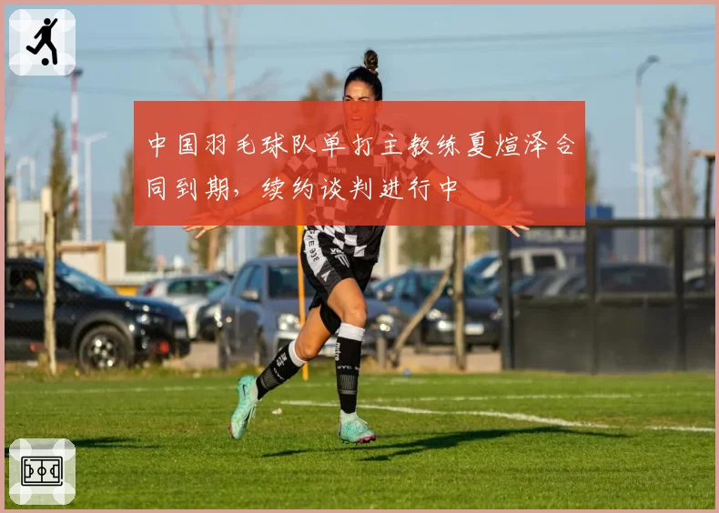 中国羽毛球队单打主教练夏煊泽合同到期，续约谈判进行中