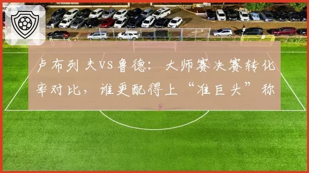 卢布列夫vs鲁德:大师赛决赛转化率对比,谁更配得上“准巨头”称号