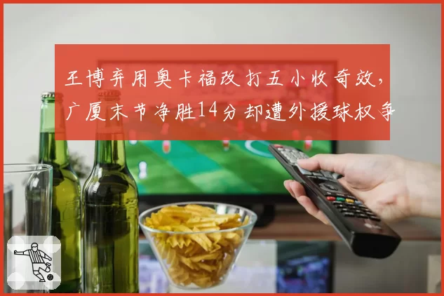 王博弃用奥卡福改打五小收奇效,广厦末节净胜14分却遭外援球权争议质疑