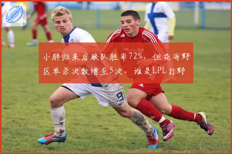 小胖归来后狼队胜率72%,但花海野区单杀次数增至5次,谁是LPL打野第一人?