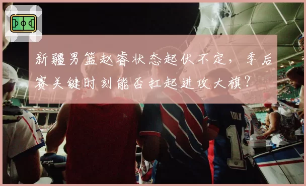 新疆男篮赵睿状态起伏不定，季后赛关键时刻能否扛起进攻大旗？
