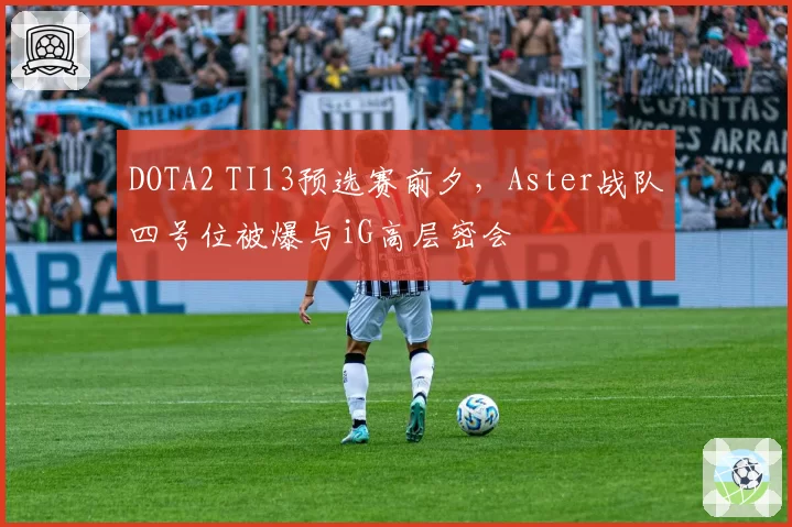 DOTA2 TI13预选赛前夕，Aster战队四号位被爆与iG高层密会