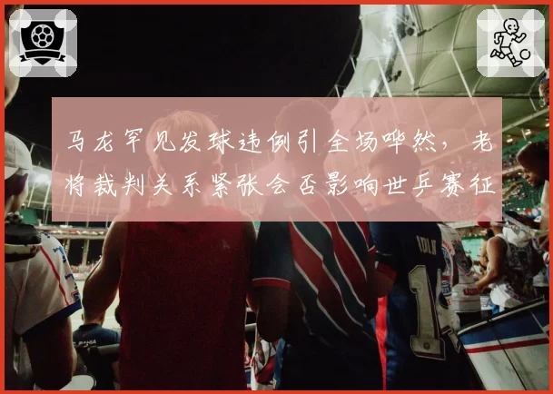 马龙罕见发球违例引全场哗然,老将裁判关系紧张会否影响世乒赛征程?
