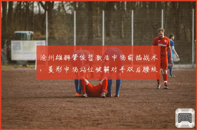 沧州雄狮肇俊哲激活中场前插战术,菱形中场站位破解对手双后腰绞杀