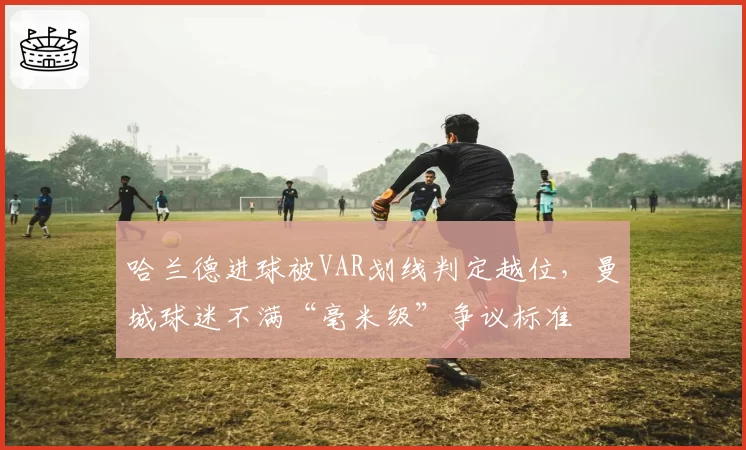 哈兰德进球被VAR划线判定越位,曼城球迷不满“毫米级”争议标准