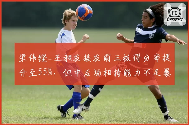 梁伟铿_王昶发接发前三板得分率提升至55%，但中后场相持能力不足暴露隐患
