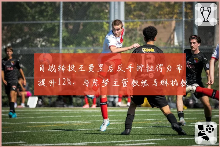 肖战转投王曼昱后反手拧拉得分率提升12%,与陈梦主管教练马琳执教风格迥异