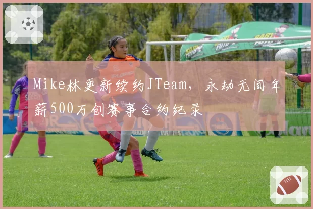 Mike林更新续约JTeam,永劫无间年薪500万创赛事合约纪录
