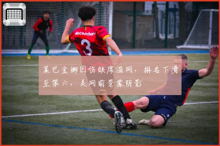 莱巴金娜因伤缺席温网,排名下滑至第六,美网前景蒙阴影