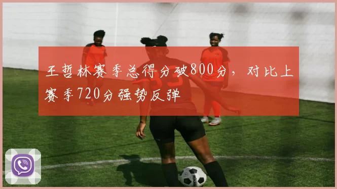 王哲林赛季总得分破800分,对比上赛季720分强势反弹