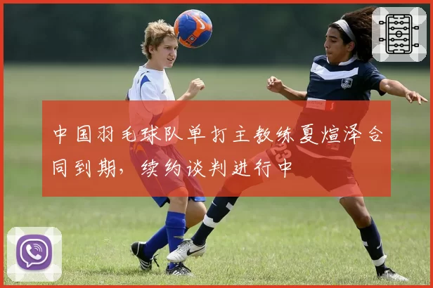 中国羽毛球队单打主教练夏煊泽合同到期，续约谈判进行中