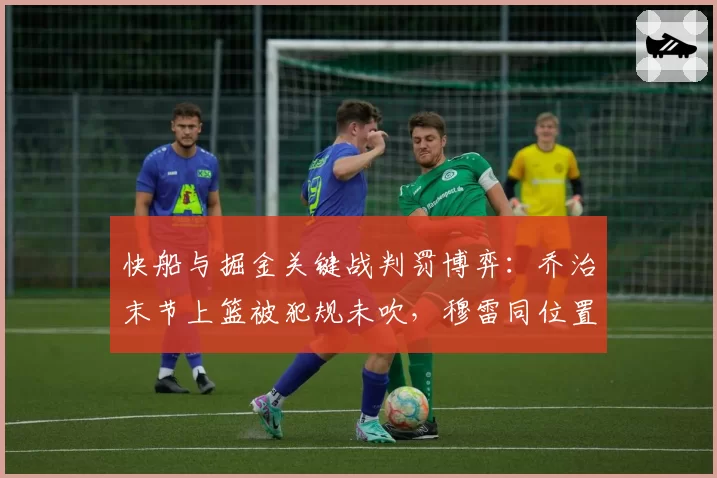 快船与掘金关键战判罚博弈：乔治末节上篮被犯规未吹，穆雷同位置三分却获三罚