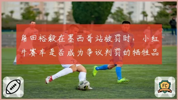 角田裕毅在墨西哥站被罚时,小红牛赛车是否成为争议判罚的牺牲品?